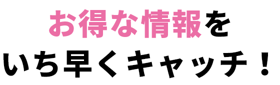 お得な情報をいち早くキャッチ！